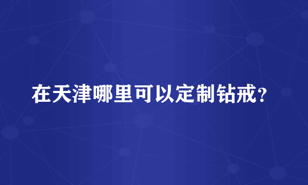 在天津哪里可以定制钻戒？