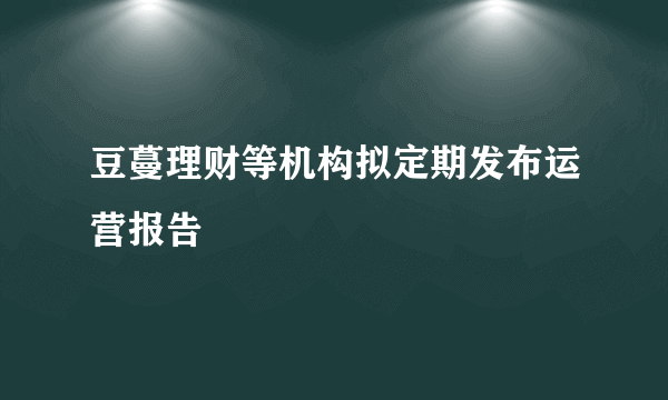 豆蔓理财等机构拟定期发布运营报告