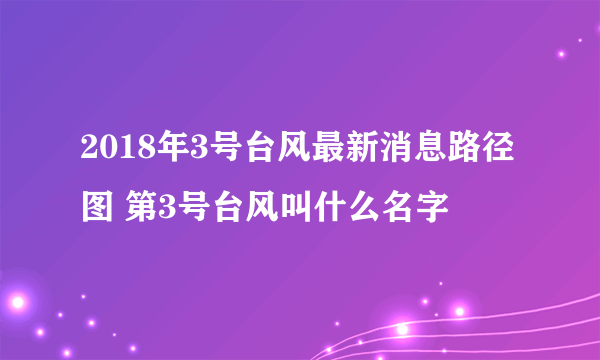 2018年3号台风最新消息路径图 第3号台风叫什么名字