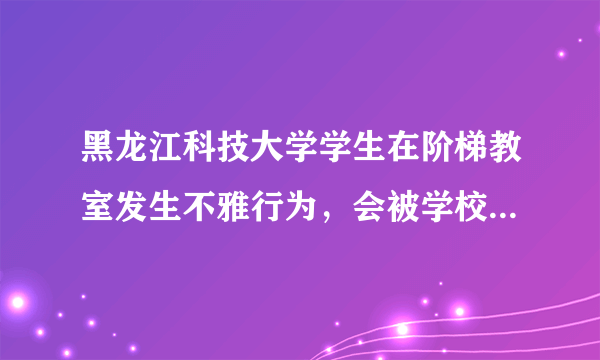 黑龙江科技大学学生在阶梯教室发生不雅行为，会被学校开除吗？