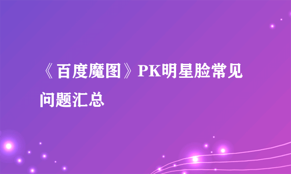 《百度魔图》PK明星脸常见问题汇总