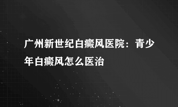 广州新世纪白癜风医院：青少年白癜风怎么医治