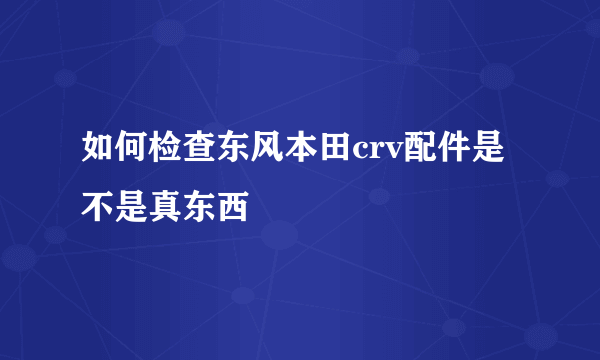 如何检查东风本田crv配件是不是真东西
