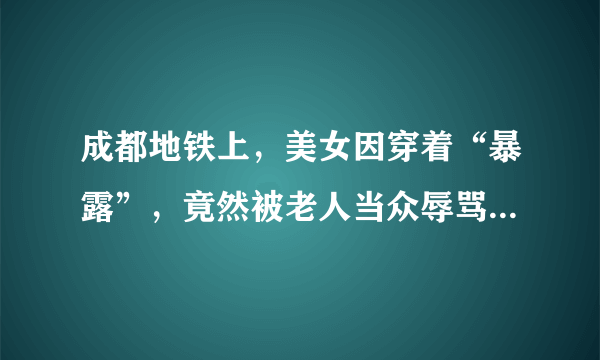 成都地铁上，美女因穿着“暴露”，竟然被老人当众辱骂。你怎么看待？