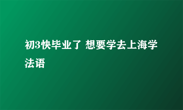 初3快毕业了 想要学去上海学法语