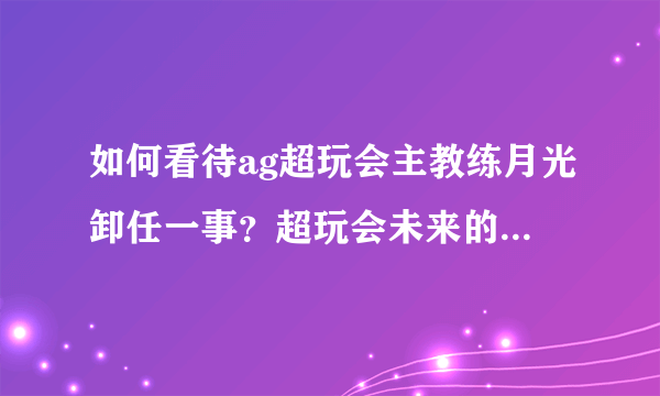 如何看待ag超玩会主教练月光卸任一事？超玩会未来的教练会是谁呢？