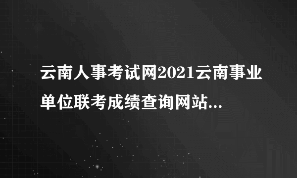 云南人事考试网2021云南事业单位联考成绩查询网站_成绩排名