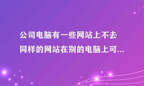 公司电脑有一些网站上不去 同样的网站在别的电脑上可以上去 是怎么回事啊 这个事情急需解决 谢谢啊