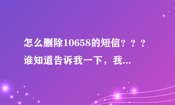怎么删除10658的短信？？？谁知道告诉我一下，我手机里面有一条10658开头的短信删除不掉怎么办？？？？