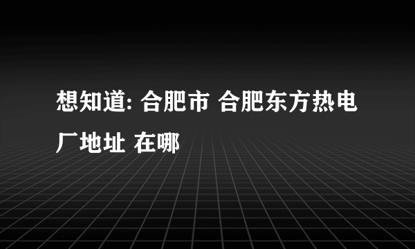 想知道: 合肥市 合肥东方热电厂地址 在哪