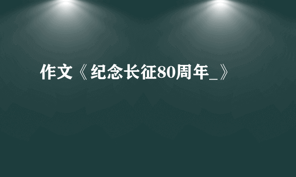作文《纪念长征80周年_》