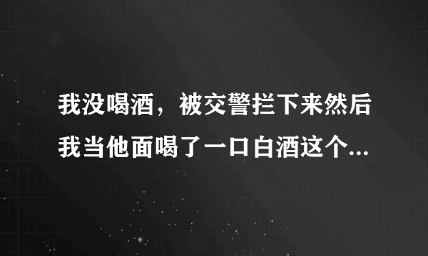我没喝酒，被交警拦下来然后我当他面喝了一口白酒这个样怎么处罚车上还有别人可以开车