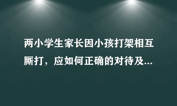 两小学生家长因小孩打架相互厮打，应如何正确的对待及处理校园暴力？