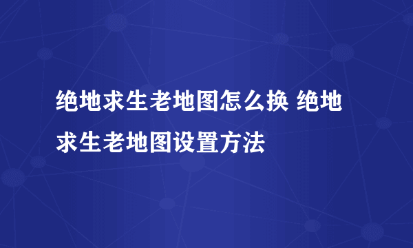 绝地求生老地图怎么换 绝地求生老地图设置方法
