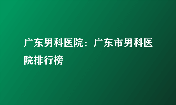 广东男科医院：广东市男科医院排行榜