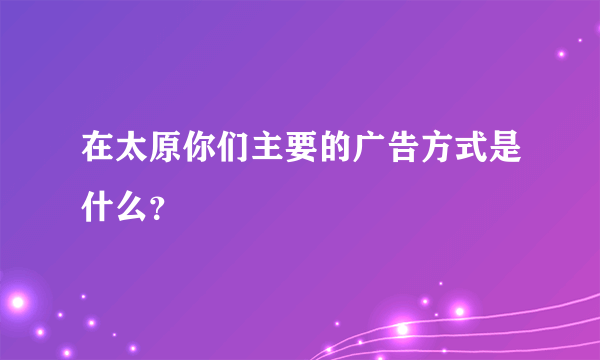 在太原你们主要的广告方式是什么？
