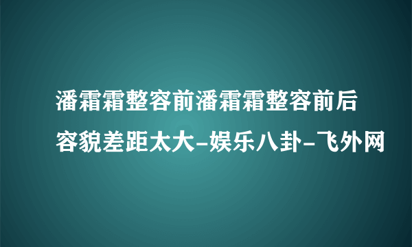 潘霜霜整容前潘霜霜整容前后容貌差距太大-娱乐八卦-飞外网