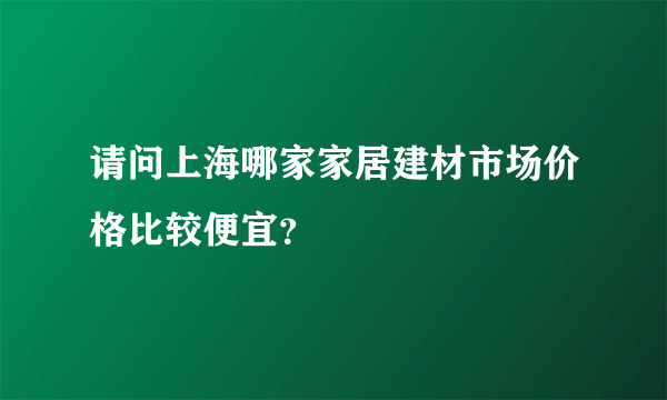 请问上海哪家家居建材市场价格比较便宜？