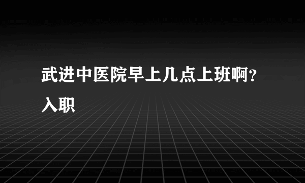 武进中医院早上几点上班啊？入职