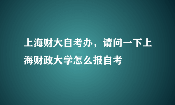 上海财大自考办，请问一下上海财政大学怎么报自考