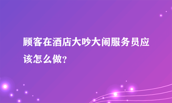 顾客在酒店大吵大闹服务员应该怎么做？