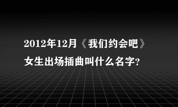 2012年12月《我们约会吧》女生出场插曲叫什么名字？