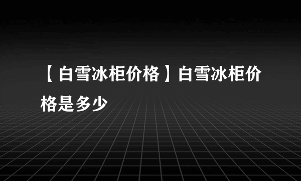 【白雪冰柜价格】白雪冰柜价格是多少