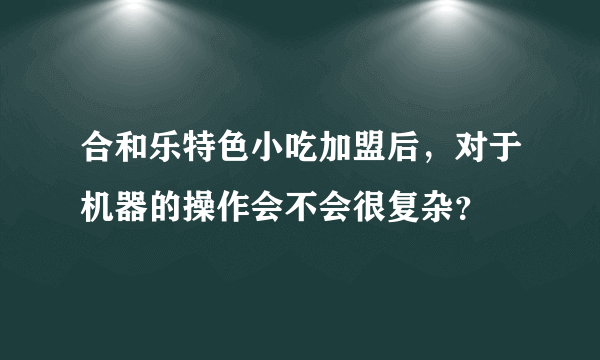 合和乐特色小吃加盟后，对于机器的操作会不会很复杂？