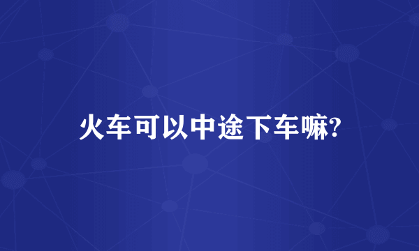 火车可以中途下车嘛?