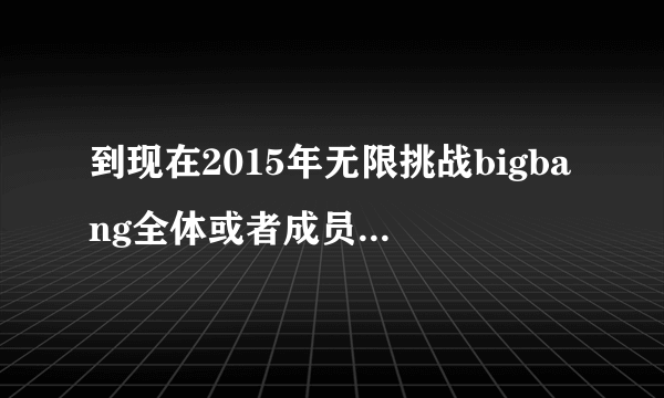 到现在2015年无限挑战bigbang全体或者成员参加过哪期，麻烦标明日期！