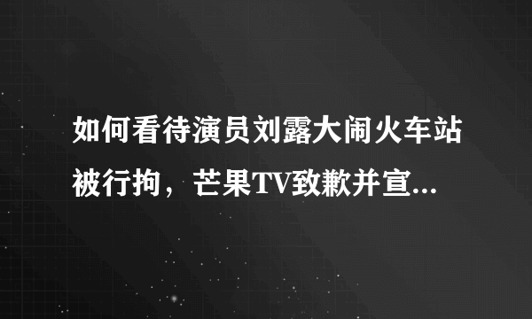 如何看待演员刘露大闹火车站被行拘，芒果TV致歉并宣布解约？
