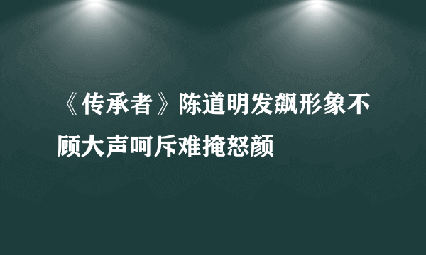 《传承者》陈道明发飙形象不顾大声呵斥难掩怒颜