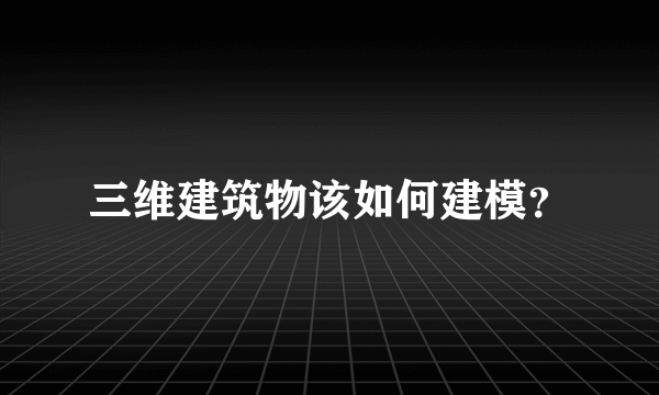 三维建筑物该如何建模？