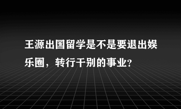 王源出国留学是不是要退出娱乐圈，转行干别的事业？