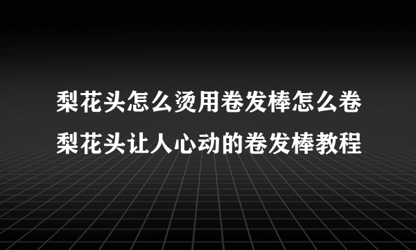 梨花头怎么烫用卷发棒怎么卷梨花头让人心动的卷发棒教程