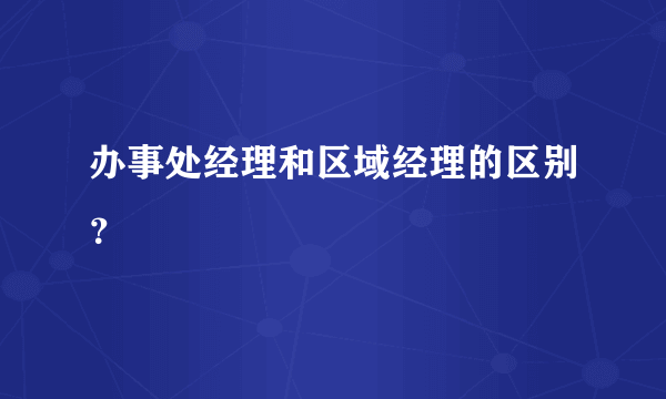 办事处经理和区域经理的区别？