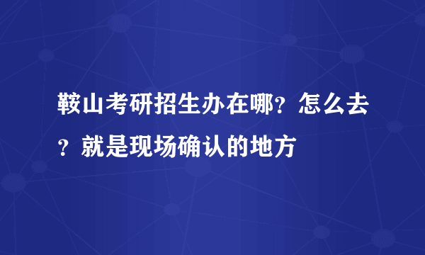 鞍山考研招生办在哪？怎么去？就是现场确认的地方