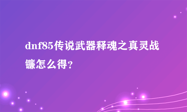 dnf85传说武器释魂之真灵战镰怎么得？