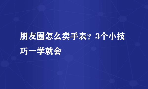 朋友圈怎么卖手表？3个小技巧一学就会