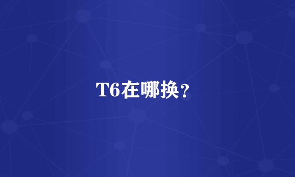 T6在哪换？