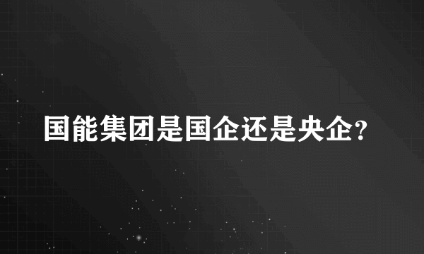 国能集团是国企还是央企？