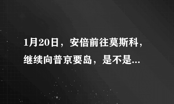 1月20日，安倍前往莫斯科，继续向普京要岛，是不是又是自寻烦恼之旅？
