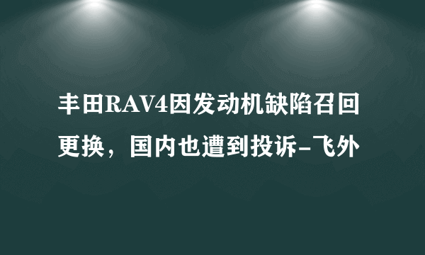丰田RAV4因发动机缺陷召回更换，国内也遭到投诉-飞外