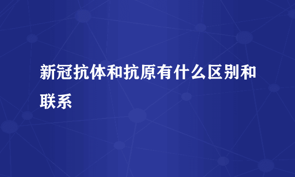 新冠抗体和抗原有什么区别和联系