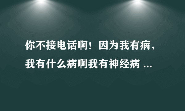 你不接电话啊！因为我有病，我有什么病啊我有神经病 这是什么歌？