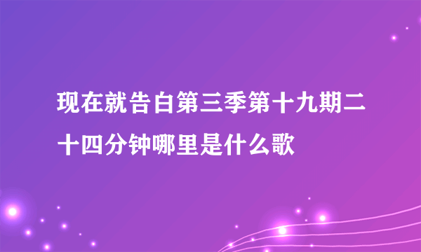 现在就告白第三季第十九期二十四分钟哪里是什么歌