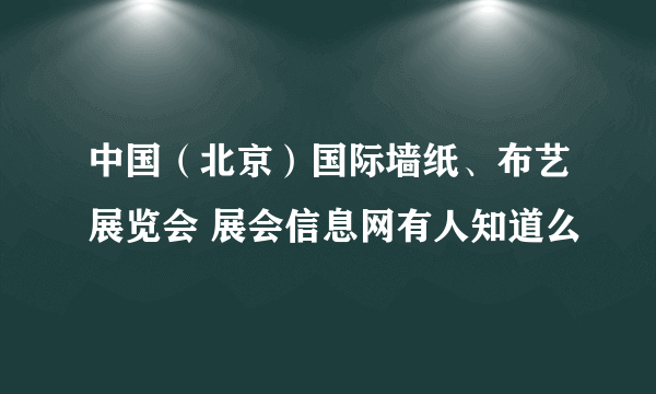中国（北京）国际墙纸、布艺展览会 展会信息网有人知道么