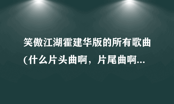 笑傲江湖霍建华版的所有歌曲(什么片头曲啊，片尾曲啊，插曲什么的)？