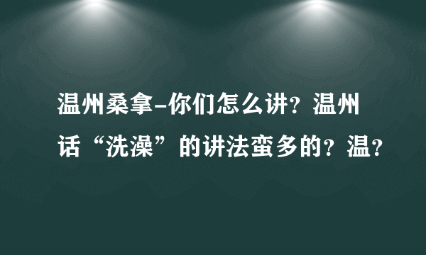 温州桑拿-你们怎么讲？温州话“洗澡”的讲法蛮多的？温？