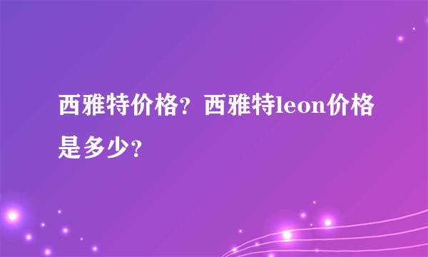 西雅特价格？西雅特leon价格是多少？